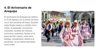 4. El Aniversario de
Arequipa
El aniversario de Arequipa se celebra
el 15 de agosto y en su honor se toma
una o dos semanas de fiesta. Durante
estas fiestas realiza un desfile cívico
militar, el pasacalle, encuentros
culturales, recitales de músicas,
concursos, serenatas, fiestas en la
plaza de San Lázaro, entre otros
festejos. Actualmente, debido a la
pandemia, no se realiza esta fiesta
como antes.
 