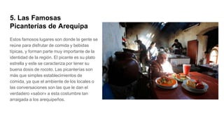 5. Las Famosas
Picanterías de Arequipa
Estos famosos lugares son donde la gente se
reúne para disfrutar de comida y bebidas
típicas, y forman parte muy importante de la
identidad de la región. El picante es su plato
estrella y este se caracteriza por tener su
buena dosis de rocoto. Las picanterías son
más que simples establecimientos de
comida, ya que el ambiente de los locales o
las conversaciones son las que le dan el
verdadero «sabor» a esta costumbre tan
arraigada a los arequipeños.
 