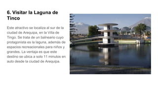 6. Visitar la Laguna de
Tinco
Este atractivo se localiza al sur de la
ciudad de Arequipa, en la Villa de
Tingo. Se trata de un balneario cuyo
protagonista es la laguna, además de
espacios recreacionales para niños y
grandes. La ventaja es que este
destino se ubica a solo 11 minutos en
auto desde la ciudad de Arequipa.
 