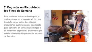 7. Degustar un Rico Adobo
los Fines de Semana
Este platillo se disfruta solo con pan, el
cual se remoja en el jugo del adobo para
brindarle mayor sabor. Las abuelas
arequipeñas suelen preparar esta receta
para compartir en familia los domingos o
en momentos especiales. El adobo es por
excelencia uno de los platos más famosos
de Arequipa.
 