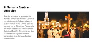 8. Semana Santa en
Arequipa
Ese día se realiza la procesión de
Nuestra Señora de Dolores. Continua
con el viernes de Dolores, día en el
que se realiza el Vía Crucis. Este es
seguido por el Sábado de Pasión, día
en el que se realiza la Procesión del
Señor del Perdón. El resto de los días
la celebración sigue los mismos
parámetros de la Semana Santa a
nivel mundial.
 