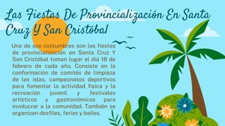 Una de sus costumbres son las fiestas
de provincialización en Santa Cruz Y
San Cristóbal toman lugar el día 18 de
febrero de cada año. Consiste en la
conformación de comités de limpieza
de las islas, campeonatos deportivos
para fomentar la actividad física y la
recreación juvenil y festivales
artísticos y gastronómicos para
involucrar a la comunidad. También se
organizan desfiles, ferias y bailes.
Las Fiestas De Provincialización En Santa
Cruz Y San Cristóbal
 