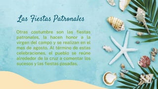 Las Fiestas Patronales
Otras costumbre son las fiestas
patronales, la hacen honor a la
virgen del campo y se realizan en el
mes de agosto. Al término de estas
celebraciones, el pueblo se reúne
alrededor de la cruz a comentar los
sucesos y las fiestas pasadas.
 