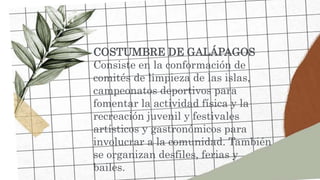 COSTUMBRE DE GALÁPAGOS
Consiste en la conformación de
comités de limpieza de las islas,
campeonatos deportivos para
fomentar la actividad física y la
recreación juvenil y festivales
artísticos y gastronómicos para
involucrar a la comunidad. También
se organizan desfiles, ferias y
bailes.
 
