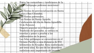Entre las costumbres y tradiciones de la
Islas Galápagos podemos mencionar:
Las fiestas de provincialización en Santa
Cruz y San Cristobal.
Las fiestas patronales.
Las fiestas de Santa Águeda.
Celebración del día de Santa Aguedilla
(6 de Febrero).
Deporte popular es el Ecuavoley .
Tradición del pescador, se enfoca en
enseñar y poner a prueba a los
adolescentes en la pesca.
Las Islas galápagos se encuentran en el
Océano Pacifico a una distancia de 972
kilómetros de Ecuador. Esta conformado
por trece islas. Es uno de los atractivos
turísticos más importante del mundo.
 