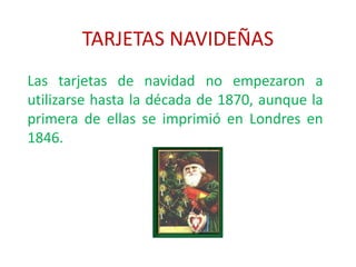 TARJETAS NAVIDEÑAS
Las tarjetas de navidad no empezaron a
utilizarse hasta la década de 1870, aunque la
primera de ellas se imprimió en Londres en
1846.
 