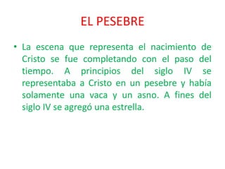 EL PESEBRE
• La escena que representa el nacimiento de
  Cristo se fue completando con el paso del
  tiempo. A principios del siglo IV se
  representaba a Cristo en un pesebre y había
  solamente una vaca y un asno. A fines del
  siglo IV se agregó una estrella.
 