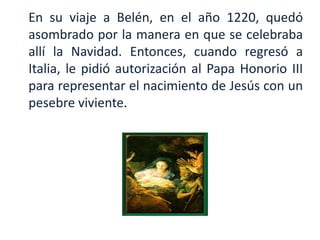 En su viaje a Belén, en el año 1220, quedó
asombrado por la manera en que se celebraba
allí la Navidad. Entonces, cuando regresó a
Italia, le pidió autorización al Papa Honorio III
para representar el nacimiento de Jesús con un
pesebre viviente.

        .
 