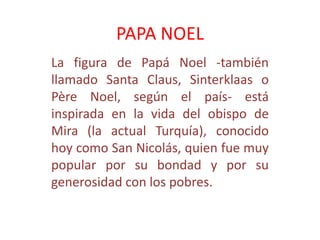 PAPA NOEL
La figura de Papá Noel -también
llamado Santa Claus, Sinterklaas o
Père Noel, según el país- está
inspirada en la vida del obispo de
Mira (la actual Turquía), conocido
hoy como San Nicolás, quien fue muy
popular por su bondad y por su
generosidad con los pobres.
 