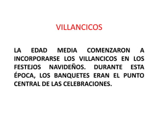 VILLANCICOS

LA EDAD MEDIA COMENZARON A
INCORPORARSE LOS VILLANCICOS EN LOS
FESTEJOS NAVIDEÑOS. DURANTE ESTA
ÉPOCA, LOS BANQUETES ERAN EL PUNTO
CENTRAL DE LAS CELEBRACIONES.
 