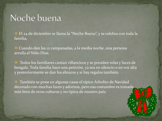  El 24 de diciembre se llama la “Noche Buena”, y se celebra con toda la
familia.

 Cuando dan las 12 campanadas, a la media noche, una persona
arrulla al Niño Dios.

 Todos los familiares cantan villancicos y se prenden velas y luces de
bengala. Toda familia hace una petición, ya sea en silencio o en voz alta
y posteriormente se dan los abrazos y si hay regalos también.

 También se pone en algunas casas el típico Arbolito de Navidad
decorado con muchas luces y adornos, pero esa costumbre es tomada
más bien de otras culturas y no típica de nuestro país.
 
