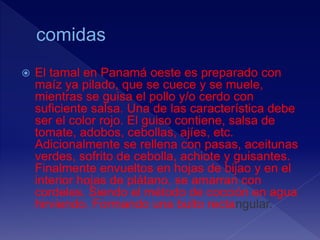  El tamal en Panamá oeste es preparado con
maíz ya pilado, que se cuece y se muele,
mientras se guisa el pollo y/o cerdo con
suficiente salsa. Una de las característica debe
ser el color rojo. El guiso contiene, salsa de
tomate, adobos, cebollas, ajíes, etc.
Adicionalmente se rellena con pasas, aceitunas
verdes, sofrito de cebolla, achiote y guisantes.
Finalmente envueltos en hojas de bijao y en el
interior hojas de plátano, se amarran con
cordeles. Siendo el método de cocción en agua
hirviendo. Formando una bulto rectangular.
 