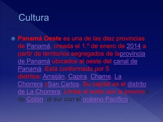 Panamá Oeste es una de las diez provincias
de Panamá, creada el 1.º de enero de 2014 a
partir de territorios segregados de laprovincia
de Panamá ubicados al oeste del canal de
Panamá. Está conformado por 5
distritos: Arraiján, Capira, Chame, La
Chorrera ySan Carlos. Su capital es el distrito
de La Chorrera. Limita al norte con la provincia
de Colón, al sur con el océano Pacífico;
 