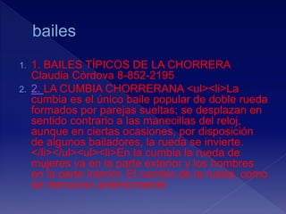 1. 1. BAILES TÍPICOS DE LA CHORRERA
Claudia Córdova 8-852-2195
2. 2. LA CUMBIA CHORRERANA <ul><li>La
cumbia es el único baile popular de doble rueda
formados por parejas sueltas; se desplazan en
sentido contrario a las manecillas del reloj,
aunque en ciertas ocasiones, por disposición
de algunos bailadores, la rueda se invierte.
</li></ul><ul><li>En la cumbia la rueda de
mujeres va en la parte exterior y los hombres
en la parte interior. El cambio de la rueda, como
se mencionó anteriormente
 