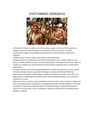COSTUMBRES INDÍGENAS
La fiesta del Inti Raymi: se celebra con el fin de adorar el agua, la tierra y el SOL, propia de los
indígenas, posteriormente llamada por los españoles fiesta de "San Pedro", se celebra
anualmente, en todas las comunidades que pertenecen al cantón Cotacachi, provincia de
Imbabura.
La Mama negra: la fiesta se lleva a cabo cada 23 y 24 de septiembre.
La figura central de la celebración es un hombre disfrazado de mujer. La Mama Negra usa una
peluca, los labios pintados de rojo, la cara y las demás partes visibles del cuerpo de color negro. Va
vestido con un follón rojo, camisa bordada de colores fuertes y pañolones que va cambiando en
cada esquina.
Este personaje lleva una muñeca negra elegantemente vestida que representa a su hija, y al son
del tambor cabalga durante la procesión hasta llegar a la iglesia de la Merced. Diferentes
enmascarados acompañan la Mama Negra: el ángel de la estrella, los tiznados, el rey moro, los
engastadores, el abanderado, los yumbos, y otros que van repartiendo trago a los curiosos que
encuentran a su paso.
Baile de las cintas o Tucumán: doce contradanzas tejen el Tucumán, sobre un palo de “maguey” de
unos cinco metros de alto, coronado por una bandera del Ecuador, llamado 'pabellón', de la parte
alta penden 12 cintas de estameña de siete o más metros de largo, es sostenido finalmente al
suelo por uno o más viejos, rucos o cachimberos, mientras los señores de la contradanza tejen y
destejen sus labores.
 