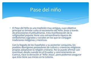 Pase del niño


El Pase del Niño es una tradición muy antigua, cuyo objetivo
principal es brindar culto al nacimiento del Niño Jesús a través
de procesiones multitudinarias. Esta manifestación de la
religiosidad popular tiene una extraordinaria riqueza de
simbolismos sagrados y sociales en los que se conjugan
tradiciones indígenas y mestizos.
Con la llegada de los Españoles y su posterior conquista, los
pueblos aborígenes poseedores de cultura y creencias religiosas
propias adoptaron la religión cristiana. No se puede afirmar con
exactitud, desde cuando en el Ecuador y concretamente en
Cuenca, nace la devoción al 'Niño Jesús', pero podemos asegurar
que ésta tiene sus inicios en la Colonia.
 