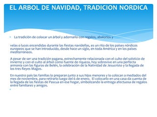 EL ARBOL DE NAVIDAD, TRADICION NORDICA



  La tradición de colocar un árbol y adornarlo con regalos, abalorios y

velas o luces encendidas durante las fiestas navideñas, es un rito de los países nórdicos
europeos que se han introducido, desde hace un siglo, en toda América y en los países
mediterráneos.
A pesar de ser una tradición pagana, estrechamente relacionada con el culto del solsticio de
invierno y con el culto al árbol como fuente de riqueza, hoy sobrevive en una perfecta
armonía con las figuras de Belén, la celebración de la Natividad de Jesucristo y la llegada de
los tres Reyes Magos.
En nuestro país las familias lo preparan junto a sus hijos menores y lo colocan a mediados del
mes de noviembre, para retirarlo luego del 6 de enero. El colocarlo en una casa da cuenta de
la llegada de las fiestas de Pascua en ese hogar, simbolizando la entrega afectuosa de regalos
entre familiares y amigos.
 