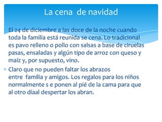 La cena de navidad
El 24 de diciembre a las doce de la noche cuando
toda la familia está reunida se cena. Lo tradicional
es pavo relleno o pollo con salsas a base de ciruelas
pasas, ensaladas y algún tipo de arroz con queso y
maíz y, por supuesto, vino.
Claro que no pueden faltar los abrazos
entre familia y amigos. Los regalos para los niños
normalmente s e ponen al pié de la cama para que
al otro díaal despertar los abran.
 