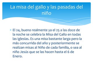 La misa del gallo y las pasadas del
               niño


 El 24, bueno realmente ya el 25 a las doce de
 la noche se celebra la Misa del Gallo en todas
 las iglesias. Es una misa bastante larga pero la
 más concurrida del año y posteriormente se
 realizan misas al Niño de cada familia, o sea al
 niño Jesús que se las hacen hasta el 6 de
 Enero.
 