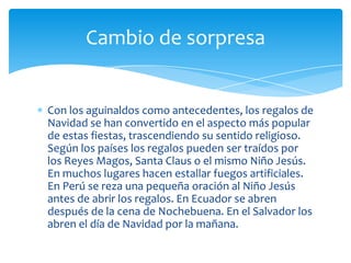 Cambio de sorpresa


Con los aguinaldos como antecedentes, los regalos de
Navidad se han convertido en el aspecto más popular
de estas fiestas, trascendiendo su sentido religioso.
Según los países los regalos pueden ser traídos por
los Reyes Magos, Santa Claus o el mismo Niño Jesús.
En muchos lugares hacen estallar fuegos artificiales.
En Perú se reza una pequeña oración al Niño Jesús
antes de abrir los regalos. En Ecuador se abren
después de la cena de Nochebuena. En el Salvador los
abren el día de Navidad por la mañana.
 