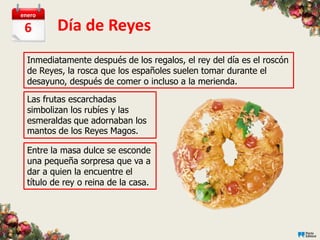 enero

 6        Día de Reyes
  Inmediatamente después de los regalos, el rey del día es el roscón
  de Reyes, la rosca que los españoles suelen tomar durante el
  desayuno, después de comer o incluso a la merienda.

  Las frutas escarchadas
  simbolizan los rubíes y las
  esmeraldas que adornaban los
  mantos de los Reyes Magos.

  Entre la masa dulce se esconde
  una pequeña sorpresa que va a
  dar a quien la encuentre el
  título de rey o reina de la casa.
 