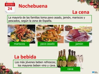 diciembre

  24
              Nochebuena
                                                    La cena
  La mayoría de las familias toma pavo asado, jamón, mariscos y
  pescados, según la zona de España.




        mariscos
        mariscos               pavo asado
                                mariscos              jamón
                                                     mariscos



            La bebida
            Los más jóvenes beben refrescos;
              los mayores beben vino y cava.
                                                cava
                                               mariscos
 