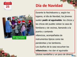 diciembre

  25                       Día de Navidad
                           Durante la Nochebuena o, según los
                           lugares, el día de Navidad, los jóvenes
                           suelen pedir el aguinaldo: los chicos y
                           las chicas del pueblo visitan la casa de
                           familiares y de vecinos, llamando a la
                           puerta y cantando
                           villancicos, acompañados de
            El aguinaldo
                           instrumentos típicos como las
                           panderetas y los tambores.
                           Los dueños de la casa escuchan los
                           villancicos y les dan el aguinaldo
                           (dulces navideños y un poco de dinero).
 
