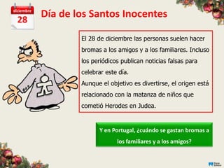 diciembre

  28
            Día de los Santos Inocentes

                    El 28 de diciembre las personas suelen hacer
                    bromas a los amigos y a los familiares. Incluso
                    los periódicos publican noticias falsas para
                    celebrar este día.
                    Aunque el objetivo es divertirse, el origen está
                    relacionado con la matanza de niños que
                    cometió Herodes en Judea.


                          Y en Portugal, ¿cuándo se gastan bromas a
                                 los familiares y a los amigos?
 