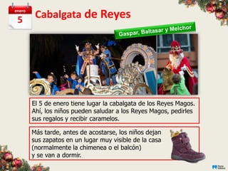 enero

 5       Cabalgata de Reyes




        El 5 de enero tiene lugar la cabalgata de los Reyes Magos.
        Ahí, los niños pueden saludar a los Reyes Magos, pedirles
        sus regalos y recibir caramelos.

        Más tarde, antes de acostarse, los niños dejan
        sus zapatos en un lugar muy visible de la casa
        (normalmente la chimenea o el balcón)
        y se van a dormir.
 