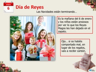 enero

 6      Día de Reyes
                Las Navidades están terminando…

                                Es la mañana del 6 de enero
                                y los niños están ansiosos
                                por ver lo que los Reyes
                                Magos les han dejado en el
                                zapato.


                                   Ojo… si os habéis
                                   comportado mal, en
                                   lugar de los regalos,
                                   vais a recibir carbón.
 