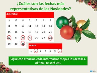 ¿Cuáles son las fechas más
     representativas de las Navidades?
diciembre

 1      2    3     4       5       6       7

 8      9    10   11    12         13      14

 15     16   17   18    19         20      21

 22     23   24   25    26         27      28

 29     30   31
                   enero
                    1   2      3       4   5    6   7


     Sigue con atención cada información y ojo a los detalles.
                       Al final, te será útil.
 