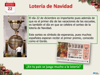 diciembre

  22
             Lotería de Navidad
             El día 22 de diciembre es importante pues además de
             que es el primer día de las vacaciones de las escuelas,
             es también el día en que se celebra el sorteo de la
             lotería de Navidad.

             Este sorteo es símbolo de esperanza, pues muchos
             españoles esperan recibir el primer premio, conocido
             como el Gordo.




            ¿En tu país se juega mucho a la lotería?
 