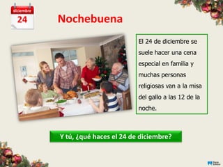 diciembre

  24        Nochebuena
                                     El 24 de diciembre se
                                     suele hacer una cena
                                     especial en familia y
                                     muchas personas
                                     religiosas van a la misa
                                     del gallo a las 12 de la
                                     noche.



            Y tú, ¿qué haces el 24 de diciembre?
 