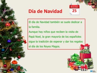 diciembre

Día de Navidad                        25

El día de Navidad también se suele dedicar a
la familia.
Aunque hay niños que reciben la visita de
Papá Noel, la gran mayoría de los españoles
sigue la tradición de esperar y dar los regalos
el día de los Reyes Magos.
 