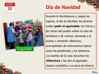 diciembre

  25                       Día de Navidad
                           Durante la Nochebuena o, según los
                           lugares, el día de Navidad, los jóvenes
                           suelen pedir el aguinaldo: los chicos y
                           las chicas del pueblo visitan la casa de
                           familiares y de vecinos, llamando a la
                           puerta y cantando villancicos,
                           acompañados de instrumentos típicos
            El aguinaldo
                           como las panderetas y los tambores.
                           Los dueños de la casa escuchan los
                           villancicos y les dan el aguinaldo
                           (dulces navideños y un poco de dinero).
 