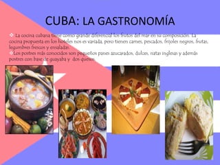 Los postres más conocidos son pequeños panes azucarados, dulces, natas inglesas y además postres con base de guayaba y  dos quesos.CUBA LAS BEBIDAS, EL CIGARRO Y LOS POSTRESEl café cubano es el más fuerte que el café americano, pero no se puede pedir al gusto del cliente. La cerveza cubana es suave y deliciosa. Además la población suele consumir licores variados y también la bebida más famosa de CUBA que se llama ron cubano.