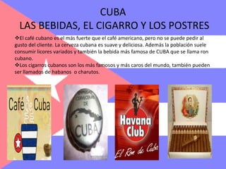 Los cigarros cubanos son los más famosos y más caros del mundo, también pueden ser llamados de habanos  o charutos.DANZAS TÍPICASLa música con toda seguridad la manifestación artística cubana más difundida en el mundo. Ya desde principios del siglo XX la música cubana se expandió fuera de los límites de la isla y desde entonces han tenido similar éxito la mayoría de los ritmos que han surgido. Los ritmos más conocidos son el mambo, la salsa y el cha cha cha.COSTUMBRES EN CUBASuelen comer arroz con frijoles negros, ensalada, plátanos y huevos.Los jóvenes suelen casarse entre 20 y 30 años.Los cerdos suelen ser comidos en situaciones especiales.