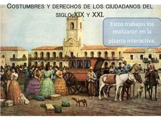 COSTUMBRES Y DERECHOS DE LOS CIUDADANOS DEL
SIGLO XIX Y XXI.
Estos trabajos los
realizaron en la
pizarra interactiva.
 
