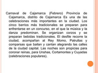 Carnaval de Cajamarca (Febrero) Provincia de Cajamarca, distrito de Cajamarca Es una de las celebraciones más importantes en la ciudad. Los cinco barrios más tradicionales se preparan para enfrentarse en un concurso, en el que la música y la danza predominan. Se organizan corzos y se preparan bebidas tradicionales. El desfile recorre la ciudad, acompañan al Rey Momo, Patrullas y comparsas que bailan y cantan alegrando las calles de la ciudad capital. Las noches son propicias para coronar reinas, para Unshas, Cortamontes y Cuyadas (celebraciones populares).