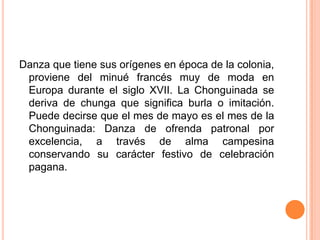 Danza que tiene sus orígenes en época de la colonia, proviene del minué francés muy de moda en Europa durante el siglo XVII. La Chonguinada se deriva de chunga que significa burla o imitación. Puede decirse que el mes de mayo es el mes de la Chonguinada: Danza de ofrenda patronal por excelencia, a través de alma campesina conservando su carácter festivo de celebración pagana.