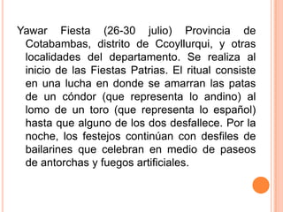 Yawar Fiesta (26-30 julio) Provincia de Cotabambas, distrito de Ccoyllurqui, y otras localidades del departamento. Se realiza al inicio de las Fiestas Patrias. El ritual consiste en una lucha en donde se amarran las patas de un cóndor (que representa lo andino) al lomo de un toro (que representa lo español) hasta que alguno de los dos desfallece. Por la noche, los festejos continúan con desfiles de bailarines que celebran en medio de paseos de antorchas y fuegos artificiales.