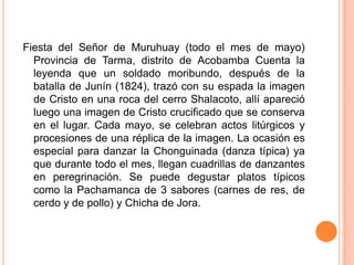Fiesta del Señor de Muruhuay (todo el mes de mayo) Provincia de Tarma, distrito de Acobamba Cuenta la leyenda que un soldado moribundo, después de la batalla de Junín (1824), trazó con su espada la imagen de Cristo en una roca del cerro Shalacoto, allí apareció luego una imagen de Cristo crucificado que se conserva en el lugar. Cada mayo, se celebran actos litúrgicos y procesiones de una réplica de la imagen. La ocasión es especial para danzar la Chonguinada (danza típica) ya que durante todo el mes, llegan cuadrillas de danzantes en peregrinación. Se puede degustar platos típicos como la Pachamanca de 3 sabores (carnes de res, de cerdo y de pollo) y Chicha de Jora.