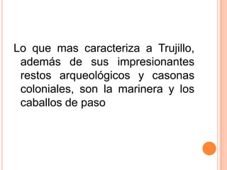 Lo que mas caracteriza a Trujillo, además de sus impresionantes restos arqueológicos y casonas coloniales, son la marinera y los caballos de paso
