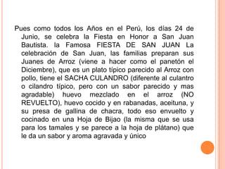Pues como todos los Años en el Perú, los días 24 de Junio, se celebra la Fiesta en Honor a San Juan Bautista. la Famosa FIESTA DE SAN JUAN La celebración de San Juan, las familias preparan sus Juanes de Arroz (viene a hacer como el panetónel Diciembre), que es un plato típico parecido al Arroz con pollo, tiene el SACHA CULANDRO (diferente al culantro o cilandro típico, pero con un sabor parecido y mas agradable) huevo mezclado en el arroz (NO REVUELTO), huevo cocido y en rabanadas, aceituna, y su presa de gallina de chacra, todo eso envuelto y cocinado en una Hoja de Bijao (la misma que se usa para los tamales y se parece a la hoja de plátano) que le da un sabor y aroma agravada y único