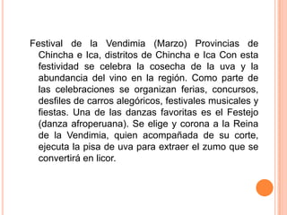 Festival de la Vendimia (Marzo) Provincias de Chincha e Ica, distritos de Chincha e Ica Con esta festividad se celebra la cosecha de la uva y la abundancia del vino en la región. Como parte de las celebraciones se organizan ferias, concursos, desfiles de carros alegóricos, festivales musicales y fiestas. Una de las danzas favoritas es el Festejo (danza afroperuana). Se elige y corona a la Reina de la Vendimia, quien acompañada de su corte, ejecuta la pisa de uva para extraer el zumo que se convertirá en licor.