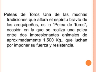 Peleas de Toros Una de las muchas tradiciones que aflora el espíritu bravío de los arequipeños, es la "Pelea de Toros", ocasión en la que se realiza una pelea entre dos impresionantes animales de aproximadamente 1,500 Kg., que luchan por imponer su fuerza y resistencia.