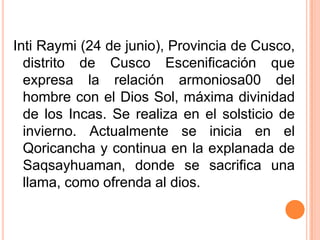 Inti Raymi (24 de junio), Provincia de Cusco, distrito de Cusco Escenificación que expresa la relación armoniosa00 del hombre con el Dios Sol, máxima divinidad de los Incas. Se realiza en el solsticio de invierno. Actualmente se inicia en el Qoricancha y continua en la explanada de Saqsayhuaman, donde se sacrifica una llama, como ofrenda al dios.