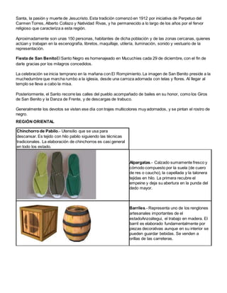Santa, la pasión y muerte de Jesucristo. Esta tradición comenzó en 1912 por iniciativa de Perpetuo del 
Carmen Torres, Alberto Collazo y Natividad Rivas, y ha permanecido a lo largo de los años por el fervor 
religioso que caracteriza a esta región. 
Aproximadamente son unas 150 personas, habitantes de dicha población y de las zonas cercanas, quienes 
actúan y trabajan en la escenografía, libretos, maquillaje, utilería, iluminación, sonido y vestuario de la 
representación. 
Fiesta de San BenitoEl Santo Negro es homenajeado en Mucuchíes cada 29 de diciembre, con el fin de 
darle gracias por los milagros concedidos. 
La celebración se inicia temprano en la mañana con El Rompimiento. La imagen de San Benito preside a la 
muchedumbre que marcha rumbo a la iglesia, desde una carroza adornada con telas y flores. Al llegar al 
templo se lleva a cabo la misa. 
Posteriormente, el Santo recorre las calles del pueblo acompañado de bailes en su honor, como los Giros 
de San Benito y la Danza de Frente, y de descargas de trabuco. 
Generalmente los devotos se visten ese día con trajes multicolores muy adornados, y se pintan el rostro de 
negro. 
REGIÓN ORIENTAL 
Chinchorro de Pabilo.- Utensilio que se usa para 
descansar. Es tejido con hilo pabilo siguiendo las técnicas 
tradicionales. La elaboración de chinchorros es casi general 
en todo los estado. 
Alpargatas.- Calzado sumamente fresco y 
cómodo compuesto por la suela (de cuero 
de res o caucho), la capellada y la talonera 
tejidas en hilo. La primera recubre el 
empeine y deja su abertura en la punda del 
dedo mayor. 
Barriles.- Representa uno de los renglones 
artesanales importantes de el 
estadoAnzoátegui, el trabajo en madera. El 
barril es elaborado fundamentalmente por 
piezas decorativas aunque en su interior se 
pueden guardar bebidas. Se venden a 
orillas de las carreteras. 
 