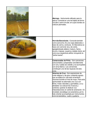 Atarraya.- Instrumento utilizado para la 
pesca. Consiste en una red tejida de forma 
circular o semi-circular, en cuyos bordes se 
colocan plomadas. 
Hervido Barcelonés.- Conocido también 
como sancocho. Es una sopa elaborada a 
base de carne y verduras. En Barcelona se 
hace con carne de res y de cerdo, 
agregándosele plátano maduro, ñame, 
ocumo, mapuey, auyama y batata dulce; así 
como sus respectivos aliños incluyendo la 
"yerba buena". 
Camaronadas de Piritu.- Son camarones 
sancochados y preparados sencillamente 
con sal y ruedas de cebolla y se acompañan 
con arroz blanco. Los camarones 
constituyen una de las riquezas de esta 
zona. 
Velorios de Cruz.- Son expresiones de 
corte religioso y de gran contenido agrario 
que se realiza en casi todo el territorio 
nacional durante el mes de mayo. Para esta 
oportunidad es adornada una cruz con 
flores, frutas naturales y guirnaldas y a su 
alrededor se colocan los músicos y 
cantores; quienes le dedican sus 
interpretaciones en señal de veneración. En 
el estado anzoátegui se caracteriza, por la 
fulia oriental acompañada por instrumentos 
como la bandolina, cuatro y guitarra. 
 