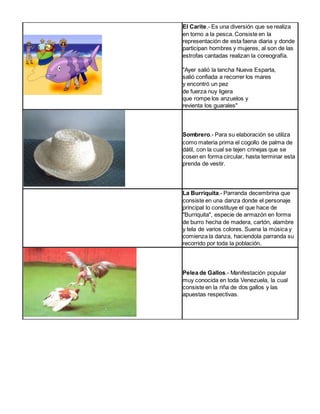 El Carite.- Es una diversión que se realiza 
en torno a la pesca. Consiste en la 
representación de esta faena diaria y donde 
participan hombres y mujeres, al son de las 
estrofas cantadas realizan la coreografía. 
"Ayer salió la lancha Nueva Esparta, 
salió confiada a recorrer los mares 
y encontró un pez 
de fuerza nuy ligera 
que rompe los anzuelos y 
revienta los guarales" 
Sombrero.- Para su elaboración se utiliza 
como materia prima el cogollo de palma de 
dátil, con la cual se tejen crinejas que se 
cosen en forma circular, hasta terminar esta 
prenda de vestir. 
La Burriquita.- Parranda decembrina que 
consiste en una danza donde el personaje 
principal lo constituye el que hace de 
"Burriquita", especie de armazón en forma 
de burro hecha de madera, cartón, alambre 
y tela de varios colores. Suena la música y 
comienza la danza, haciendola parranda su 
recorrido por toda la población. 
Pelea de Gallos.- Manifestación popular 
muy conocida en toda Venezuela, la cual 
consiste en la riña de dos gallos y las 
apuestas respectivas. 
 